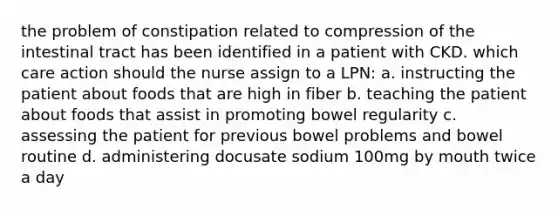 the problem of constipation related to compression of the intestinal tract has been identified in a patient with CKD. which care action should the nurse assign to a LPN: a. instructing the patient about foods that are high in fiber b. teaching the patient about foods that assist in promoting bowel regularity c. assessing the patient for previous bowel problems and bowel routine d. administering docusate sodium 100mg by mouth twice a day