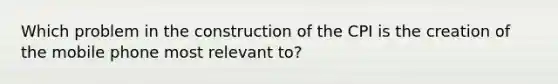 Which problem in the construction of the CPI is the creation of the mobile phone most relevant to?