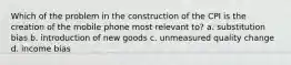 Which of the problem in the construction of the CPI is the creation of the mobile phone most relevant to? a. substitution bias b. introduction of new goods c. unmeasured quality change d. income bias