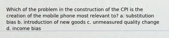 Which of the problem in the construction of the CPI is the creation of the mobile phone most relevant to? a. substitution bias b. introduction of new goods c. unmeasured quality change d. income bias