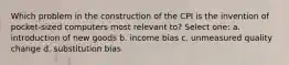 Which problem in the construction of the CPI is the invention of pocket-sized computers most relevant to? Select one: a. introduction of new goods b. income bias c. unmeasured quality change d. substitution bias