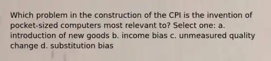 Which problem in the construction of the CPI is the invention of pocket-sized computers most relevant to? Select one: a. introduction of new goods b. income bias c. unmeasured quality change d. substitution bias