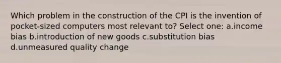 Which problem in the construction of the CPI is the invention of pocket-sized computers most relevant to? Select one: a.income bias b.introduction of new goods c.substitution bias d.unmeasured quality change