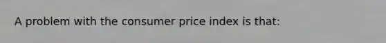 A problem with the consumer price index is that: