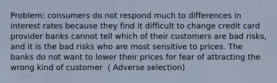 Problem: consumers do not respond much to differences in interest rates because they find it difficult to change credit card provider banks cannot tell which of their customers are bad risks, and it is the bad risks who are most sensitive to prices. The banks do not want to lower their prices for fear of attracting the wrong kind of customer （Adverse selection)