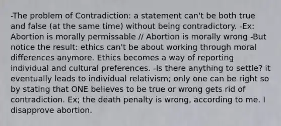 -The problem of Contradiction: a statement can't be both true and false (at the same time) without being contradictory. -Ex: Abortion is morally permissable // Abortion is morally wrong -But notice the result: ethics can't be about working through moral differences anymore. Ethics becomes a way of reporting individual and cultural preferences. -Is there anything to settle? it eventually leads to individual relativism; only one can be right so by stating that ONE believes to be true or wrong gets rid of contradiction. Ex; the death penalty is wrong, according to me. I disapprove abortion.