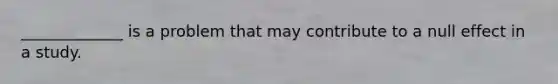 _____________ is a problem that may contribute to a null effect in a study.