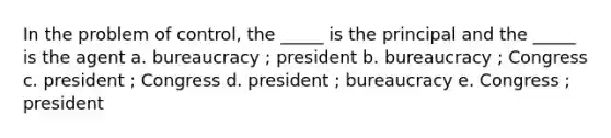 In the problem of control, the _____ is the principal and the _____ is the agent a. bureaucracy ; president b. bureaucracy ; Congress c. president ; Congress d. president ; bureaucracy e. Congress ; president