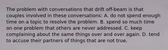 The problem with conversations that drift off-beam is that couples involved in these conversations: A. do not spend enough time on a topic to resolve the problem. B. spend so much time on one problem that others are never addressed. C. keep complaining about the same things over and over again. D. tend to accuse their partners of things that are not true.