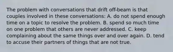 The problem with conversations that drift off-beam is that couples involved in these conversations: A. do not spend enough time on a topic to resolve the problem. B. spend so much time on one problem that others are never addressed. C. keep complaining about the same things over and over again. D. tend to accuse their partners of things that are not true.