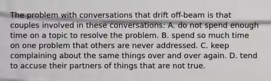 The problem with conversations that drift off-beam is that couples involved in these conversations: A. do not spend enough time on a topic to resolve the problem. B. spend so much time on one problem that others are never addressed. C. keep complaining about the same things over and over again. D. tend to accuse their partners of things that are not true.