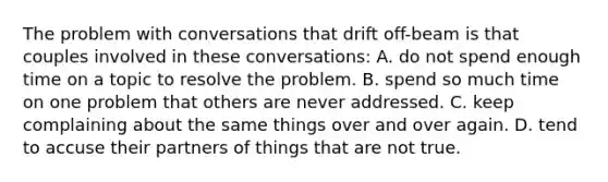 The problem with conversations that drift off-beam is that couples involved in these conversations: A. do not spend enough time on a topic to resolve the problem. B. spend so much time on one problem that others are never addressed. C. keep complaining about the same things over and over again. D. tend to accuse their partners of things that are not true.