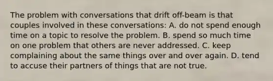 The problem with conversations that drift off-beam is that couples involved in these conversations: A. do not spend enough time on a topic to resolve the problem. B. spend so much time on one problem that others are never addressed. C. keep complaining about the same things over and over again. D. tend to accuse their partners of things that are not true.