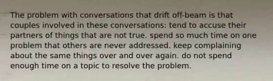 The problem with conversations that drift off-beam is that couples involved in these conversations: tend to accuse their partners of things that are not true. spend so much time on one problem that others are never addressed. keep complaining about the same things over and over again. do not spend enough time on a topic to resolve the problem.