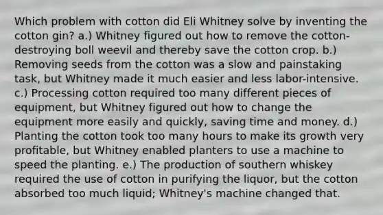 Which problem with cotton did Eli Whitney solve by inventing the cotton gin? a.) Whitney figured out how to remove the cotton-destroying boll weevil and thereby save the cotton crop. b.) Removing seeds from the cotton was a slow and painstaking task, but Whitney made it much easier and less labor-intensive. c.) Processing cotton required too many different pieces of equipment, but Whitney figured out how to change the equipment more easily and quickly, saving time and money. d.) Planting the cotton took too many hours to make its growth very profitable, but Whitney enabled planters to use a machine to speed the planting. e.) The production of southern whiskey required the use of cotton in purifying the liquor, but the cotton absorbed too much liquid; Whitney's machine changed that.