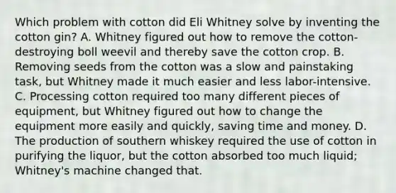 Which problem with cotton did Eli Whitney solve by inventing the cotton gin? A. Whitney figured out how to remove the cotton-destroying boll weevil and thereby save the cotton crop. B. Removing seeds from the cotton was a slow and painstaking task, but Whitney made it much easier and less labor-intensive. C. Processing cotton required too many different pieces of equipment, but Whitney figured out how to change the equipment more easily and quickly, saving time and money. D. The production of southern whiskey required the use of cotton in purifying the liquor, but the cotton absorbed too much liquid; Whitney's machine changed that.