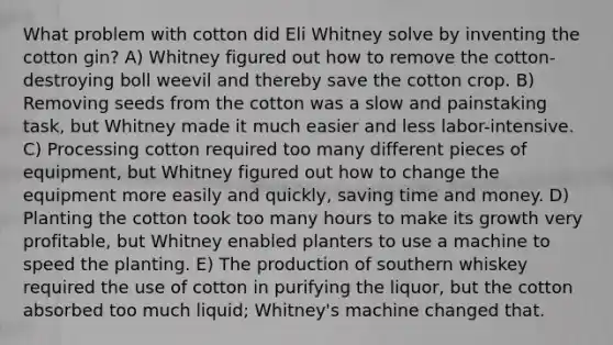 What problem with cotton did Eli Whitney solve by inventing the cotton gin? A) Whitney figured out how to remove the cotton-destroying boll weevil and thereby save the cotton crop. B) Removing seeds from the cotton was a slow and painstaking task, but Whitney made it much easier and less labor-intensive. C) Processing cotton required too many different pieces of equipment, but Whitney figured out how to change the equipment more easily and quickly, saving time and money. D) Planting the cotton took too many hours to make its growth very profitable, but Whitney enabled planters to use a machine to speed the planting. E) The production of southern whiskey required the use of cotton in purifying the liquor, but the cotton absorbed too much liquid; Whitney's machine changed that.