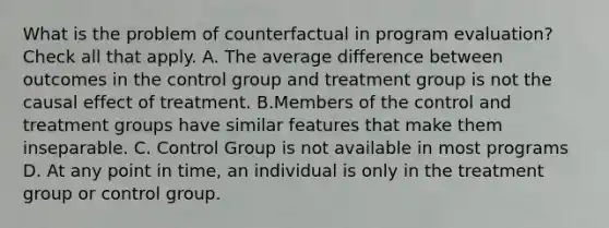 What is the problem of counterfactual in program evaluation? Check all that apply. A. The average difference between outcomes in the control group and treatment group is not the causal effect of treatment. B.Members of the control and treatment groups have similar features that make them inseparable. C. Control Group is not available in most programs D. At any point in time, an individual is only in the treatment group or control group.