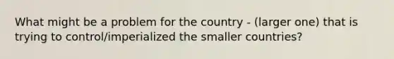 What might be a problem for the country - (larger one) that is trying to control/imperialized the smaller countries?