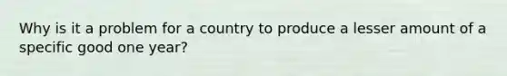 Why is it a problem for a country to produce a lesser amount of a specific good one year?