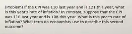 (Problem) If the CPI was 110 last year and is 121 this year, what is this year's rate of inflation? In contrast, suppose that the CPI was 110 last year and is 108 this year. What is this year's rate of inflation? What term do economists use to describe this second outcome?