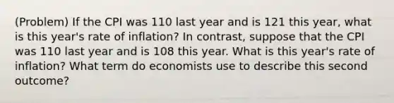 (Problem) If the CPI was 110 last year and is 121 this year, what is this year's rate of inflation? In contrast, suppose that the CPI was 110 last year and is 108 this year. What is this year's rate of inflation? What term do economists use to describe this second outcome?