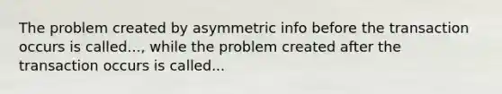 The problem created by asymmetric info before the transaction occurs is called..., while the problem created after the transaction occurs is called...