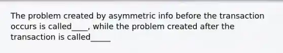 The problem created by asymmetric info before the transaction occurs is called____, while the problem created after the transaction is called_____