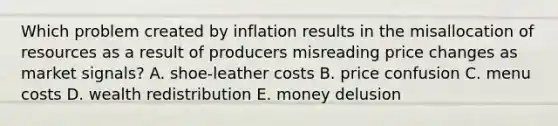 Which problem created by inflation results in the misallocation of resources as a result of producers misreading price changes as market signals? A. shoe‑leather costs B. price confusion C. menu costs D. wealth redistribution E. money delusion