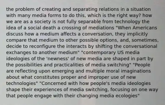 the problem of creating and separating relations in a situation with many media forms to do this, which is the right way? how we are as a society is not fully separable from technology the idea of a social death a crossing of mediations "When Americans discuss how a medium affects a conversation, they implicitly compare that medium to other possible options, and, sometimes, decide to reconfigure the interacts by shifting the conversational exchanges to another medium" "contemporary US media ideologies of the 'newness' of new media are shaped in part by the possibilities and practicalities of media switching" "People are reflecting upon emerging and multiple moral imaginations about what constitutes proper and improper use of new technologies" "Concerned with how people's media ideologies shape their experiences of media switching, focusing on one way that people engage with their changing media ecologies"