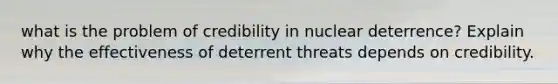 what is the problem of credibility in nuclear deterrence? Explain why the effectiveness of deterrent threats depends on credibility.