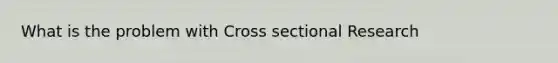 What is the problem with Cross sectional Research