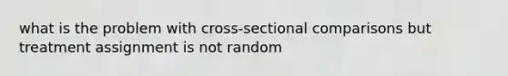 what is the problem with cross-sectional comparisons but treatment assignment is not random