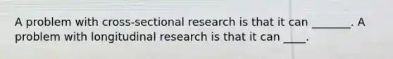 A problem with cross-sectional research is that it can _______. A problem with longitudinal research is that it can ____.