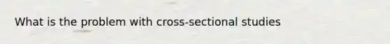 What is the problem with cross-sectional studies