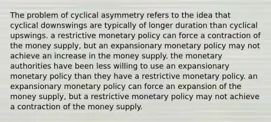 The problem of cyclical asymmetry refers to the idea that cyclical downswings are typically of longer duration than cyclical upswings. a restrictive monetary policy can force a contraction of the money supply, but an expansionary monetary policy may not achieve an increase in the money supply. the monetary authorities have been less willing to use an expansionary monetary policy than they have a restrictive monetary policy. an expansionary monetary policy can force an expansion of the money supply, but a restrictive monetary policy may not achieve a contraction of the money supply.