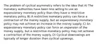 The problem of cyclical asymmetry refers to the idea that A) The monetary authorities have been less willing to use an expansionary monetary policy than they have a restrictive monetary policy. B) A restrictive monetary policy can force a contraction of the money supply, but an expansionary monetary policy may not achieve an increase in the money supply. C) An expansionary monetary policy can force an expansion of the money supply, but a restrictive monetary policy may not achieve a contraction of the money supply. D) Cyclical downswings are typically of longer duration than cyclical upswings.