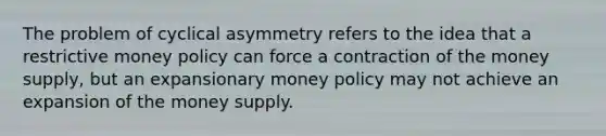 The problem of cyclical asymmetry refers to the idea that a restrictive money policy can force a contraction of the money supply, but an expansionary money policy may not achieve an expansion of the money supply.