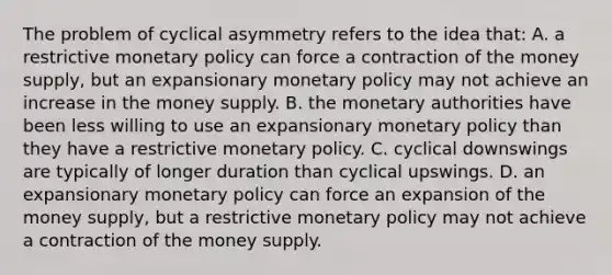 The problem of cyclical asymmetry refers to the idea that: A. a restrictive monetary policy can force a contraction of the money supply, but an expansionary monetary policy may not achieve an increase in the money supply. B. the monetary authorities have been less willing to use an expansionary monetary policy than they have a restrictive monetary policy. C. cyclical downswings are typically of longer duration than cyclical upswings. D. an expansionary monetary policy can force an expansion of the money supply, but a restrictive monetary policy may not achieve a contraction of the money supply.