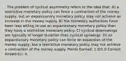 . The problem of cyclical asymmetry refers to the idea that: A) a restrictive monetary policy can force a contraction of the money supply, but an expansionary monetary policy may not achieve an increase in the money supply. B) the monetary authorities have been less willing to use an expansionary monetary policy than they have a restrictive monetary policy. C) cyclical downswings are typically of longer duration than cyclical upswings. D) an expansionary monetary policy can force an expansion of the money supply, but a restrictive monetary policy may not achieve a contraction of the money supply. Points Earned: 1.0/1.0 Correct Answer(s): A