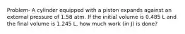 Problem- A cylinder equipped with a piston expands against an external pressure of 1.58 atm. If the initial volume is 0.485 L and the final volume is 1.245 L, how much work (in J) is done?
