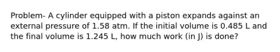 Problem- A cylinder equipped with a piston expands against an external pressure of 1.58 atm. If the initial volume is 0.485 L and the final volume is 1.245 L, how much work (in J) is done?