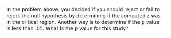 In the problem above, you decided if you should reject or fail to reject the null hypothesis by determining if the computed z was in the critical region. Another way is to determine if the p value is <a href='https://www.questionai.com/knowledge/k7BtlYpAMX-less-than' class='anchor-knowledge'>less than</a> .05. What is the p value for this study?