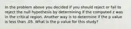 In the problem above you decided if you should reject or fail to reject the null hypothesis by determining if the computed z was in the critical region. Another way is to determine if the p value is less than .05. What is the p value for this study?