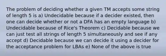 The problem of deciding whether a given TM accepts some string of length 5 is a) Undecidable because if a decider existed, then one can decide whether or not a DFA has an empty language b) Undecidable because of Rice's Theorem c) Decidable because we can just test all strings of length 5 simultaneously and see if any accept d) Decidable because we can decide it using a decider for the acceptance problem for LBAs e) None of the above is true