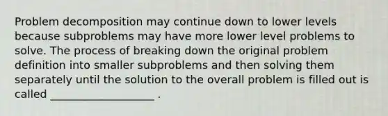 Problem decomposition may continue down to lower levels because subproblems may have more lower level problems to solve. The process of breaking down the original problem definition into smaller subproblems and then solving them separately until the solution to the overall problem is filled out is called ___________________ .