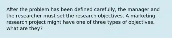 After the problem has been defined carefully, the manager and the researcher must set the research objectives. A marketing research project might have one of three types of objectives, what are they?