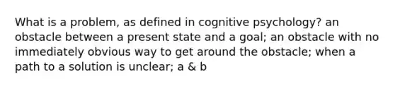 What is a problem, as defined in cognitive psychology? an obstacle between a present state and a goal; an obstacle with no immediately obvious way to get around the obstacle; when a path to a solution is unclear; a & b