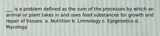 ___ is a problem defined as the sum of the processes by which an animal or plant takes in and uses food substances for growth and repair of tissues. a. Nutrition b. Limnology c. Epigenetics d. Mycology