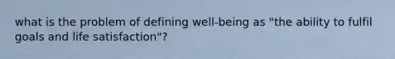 what is the problem of defining well-being as "the ability to fulfil goals and life satisfaction"?